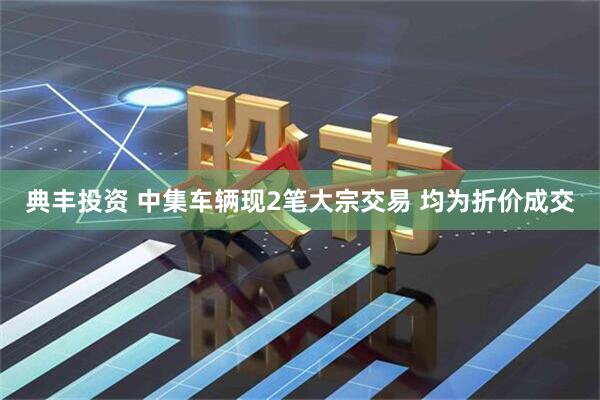 典丰投资 中集车辆现2笔大宗交易 均为折价成交
