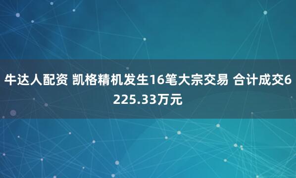 牛达人配资 凯格精机发生16笔大宗交易 合计成交6225.33万元