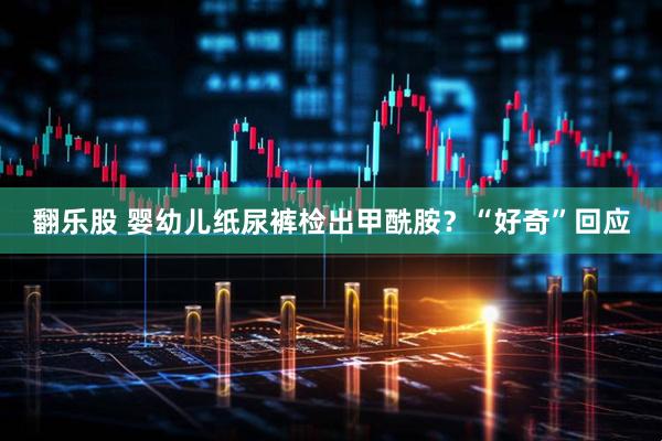 翻乐股 婴幼儿纸尿裤检出甲酰胺？“好奇”回应