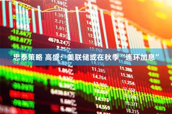 忠泰策略 高盛：美联储或在秋季“连环加息”