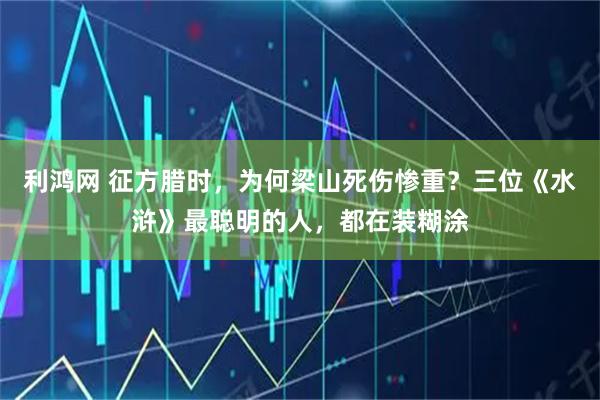 利鸿网 征方腊时，为何梁山死伤惨重？三位《水浒》最聪明的人，都在装糊涂