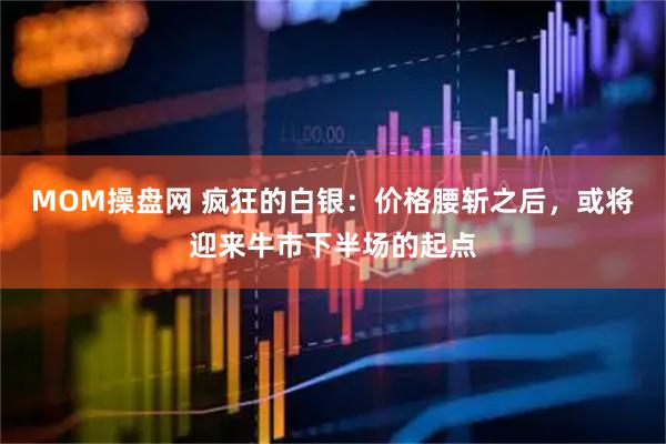 MOM操盘网 疯狂的白银：价格腰斩之后，或将迎来牛市下半场的起点