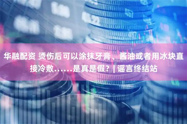 华融配资 烫伤后可以涂抹牙膏、酱油或者用冰块直接冷敷……是真是假？| 谣言终结站