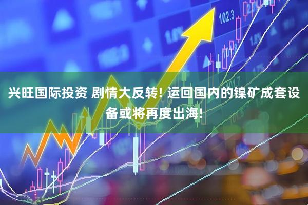 兴旺国际投资 剧情大反转! 运回国内的镍矿成套设备或将再度出海!