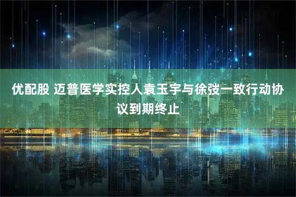 优配股 迈普医学实控人袁玉宇与徐弢一致行动协议到期终止