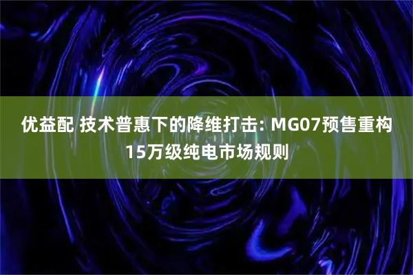 优益配 技术普惠下的降维打击: MG07预售重构15万级纯电市场规则