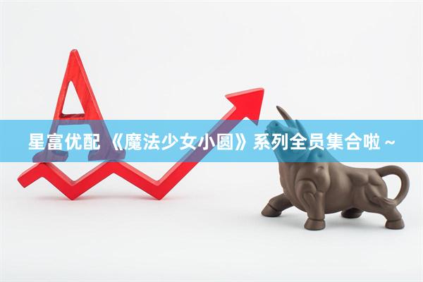 星富优配 《魔法少女小圆》系列全员集合啦～