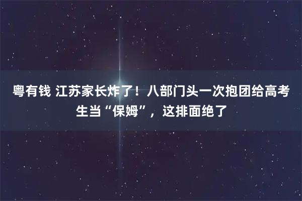 粤有钱 江苏家长炸了!八部门头一次抱团给高考生当“保姆”,这排面绝了
