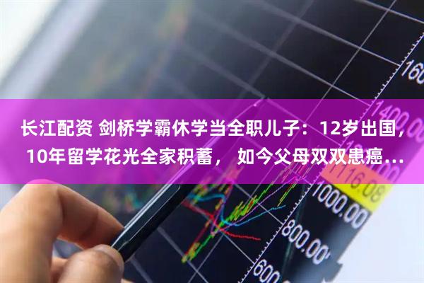 长江配资 剑桥学霸休学当全职儿子：12岁出国， 10年留学花光全家积蓄， 如今父母双双患癌…