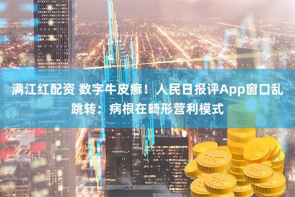 满江红配资 数字牛皮癣！人民日报评App窗口乱跳转：病根在畸形营利模式