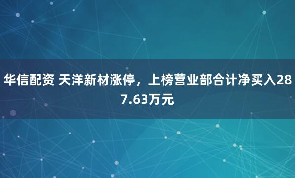 华信配资 天洋新材涨停，上榜营业部合计净买入287.63万元