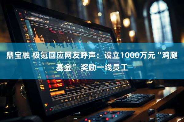 鼎宝融 极氪回应网友呼声：设立1000万元“鸡腿基金” 奖励一线员工