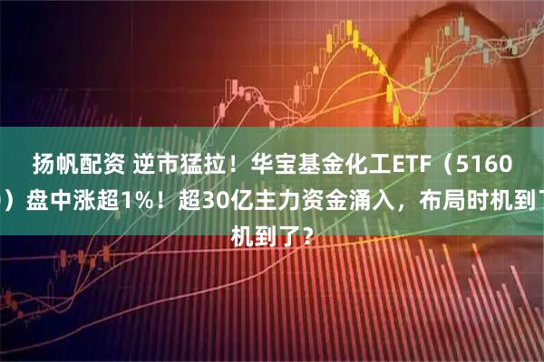 扬帆配资 逆市猛拉！华宝基金化工ETF（516020）盘中涨超1%！超30亿主力资金涌入，布局时机到了？