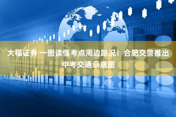 大福证券 一图读懂考点周边路况！合肥交警推出中考交通示意图