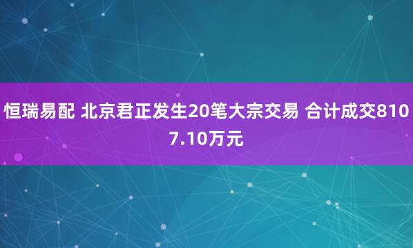 恒瑞易配 北京君正发生20笔大宗交易 合计成交8107.10万元