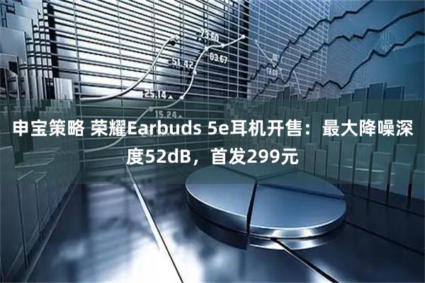 申宝策略 荣耀Earbuds 5e耳机开售：最大降噪深度52dB，首发299元
