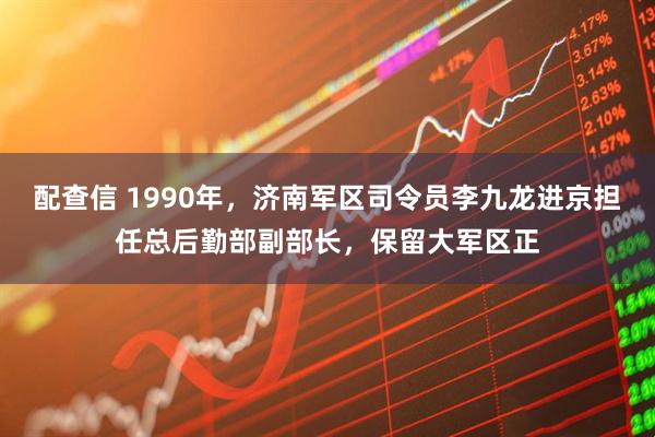 配查信 1990年，济南军区司令员李九龙进京担任总后勤部副部长，保留大军区正