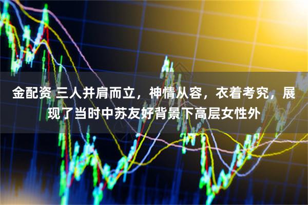 金配资 三人并肩而立，神情从容，衣着考究，展现了当时中苏友好背景下高层女性外