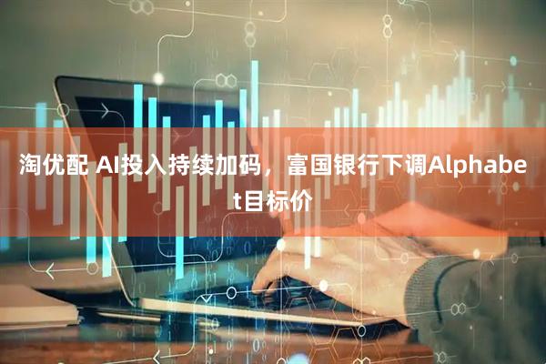 淘优配 AI投入持续加码，富国银行下调Alphabet目标价