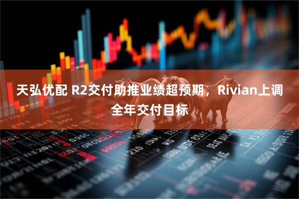 天弘优配 R2交付助推业绩超预期，Rivian上调全年交付目标