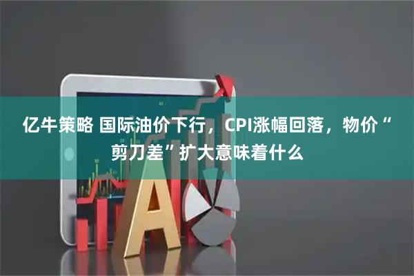 亿牛策略 国际油价下行,CPI涨幅回落,物价“剪刀差”扩大意味着什么