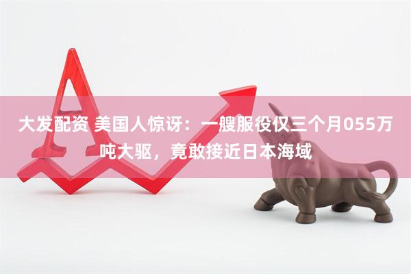 大发配资 美国人惊讶：一艘服役仅三个月055万吨大驱，竟敢接近日本海域
