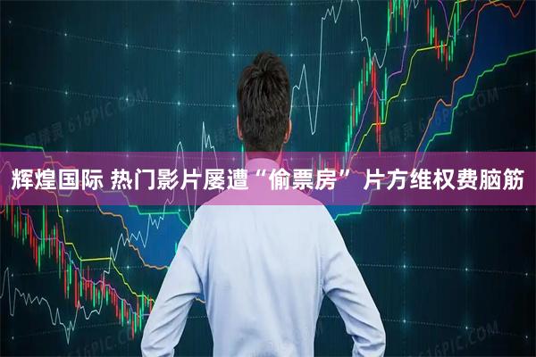 辉煌国际 热门影片屡遭“偷票房” 片方维权费脑筋