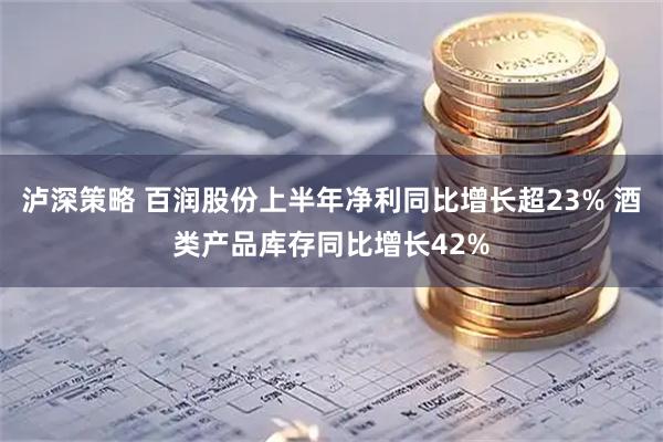 泸深策略 百润股份上半年净利同比增长超23% 酒类产品库存同比增长42%
