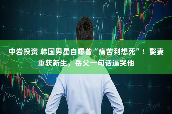 中岩投资 韩国男星自曝曾“痛苦到想死”!娶妻重获新生,岳父一句话逼哭他