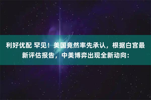 利好优配 罕见!美国竟然率先承认,根据白宫最新评估报告,中美博弈出现全新动向: